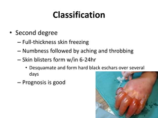 Classification
• Second degree
– Full-thickness skin freezing
– Numbness followed by aching and throbbing
– Skin blisters form w/in 6-24hr
• Desquamate and form hard black eschars over several
days
– Prognosis is good
 