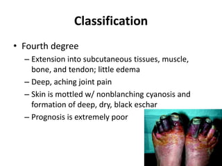 Classification
• Fourth degree
– Extension into subcutaneous tissues, muscle,
bone, and tendon; little edema
– Deep, aching joint pain
– Skin is mottled w/ nonblanching cyanosis and
formation of deep, dry, black eschar
– Prognosis is extremely poor
 