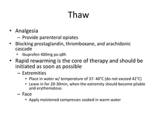 Thaw
• Analgesia
– Provide parenteral opiates
• Blocking prostaglandin, thromboxane, and arachidonic
cascade
• Ibuprofen 400mg po q8h
• Rapid rewarming is the core of therapy and should be
initiated as soon as possible
– Extremities
• Place in water w/ temperature of 37- 40°C (do not exceed 42°C)
• Leave in for 20-30min, when the extremity should become pliable
and erythematous
– Face
• Apply moistened compresses soaked in warm water
 