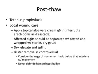 Post-thaw
• Tetanus prophylaxis
• Local wound care
– Apply topical aloe vera cream q6hr (interrupts
arachidonic acid cascade)
– Affected digits should be separated w/ cotton and
wrapped w/ sterile, dry gauze
– Dry, elevate and splint
– Blister removal is controversial
• Consider drainage of nonhemorrhagic bullae that interfere
w/ movement
• Never debride hemorrhagic bullae
 