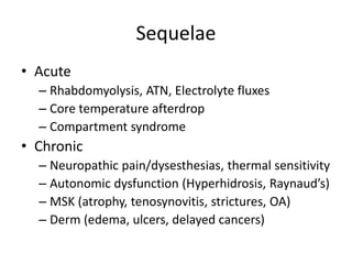 Sequelae
• Acute
– Rhabdomyolysis, ATN, Electrolyte fluxes
– Core temperature afterdrop
– Compartment syndrome
• Chronic
– Neuropathic pain/dysesthesias, thermal sensitivity
– Autonomic dysfunction (Hyperhidrosis, Raynaud’s)
– MSK (atrophy, tenosynovitis, strictures, OA)
– Derm (edema, ulcers, delayed cancers)
 