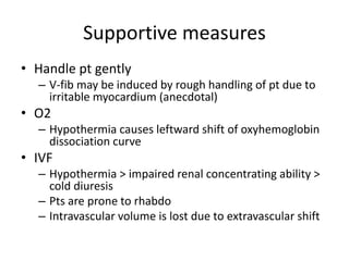 Supportive measures
• Handle pt gently
– V-fib may be induced by rough handling of pt due to
irritable myocardium (anecdotal)
• O2
– Hypothermia causes leftward shift of oxyhemoglobin
dissociation curve
• IVF
– Hypothermia > impaired renal concentrating ability >
cold diuresis
– Pts are prone to rhabdo
– Intravascular volume is lost due to extravascular shift
 