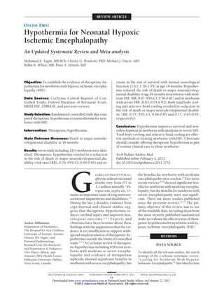 REVIEW ARTICLE

ONLINE FIRST
Hypothermia for Neonatal Hypoxic
Ischemic Encephalopathy
An Updated Systematic Review and Meta-analysis
Mohamed A. Tagin, MB BCh; Christy G. Woolcott, PhD; Michael J. Vincer, MD;
Robin K. Whyte, MB; Dora A. Stinson, MD



Objective: To establish the evidence of therapeutic hy-                crease in the rate of survival with normal neurological
pothermia for newborns with hypoxic ischemic encepha-                  function (1.63; 1.36-1.95) at age 18 months. Hypother-
lopathy (HIE).                                                         mia reduced the risk of death or major neurodevelop-
                                                                       mental disability at age 18 months in newborns with mod-
Data Sources: Cochrane Central Register of Con-                        erate HIE (RR, 0.67; 95% CI, 0.56-0.81) and in newborns
trolled Trials, Oxford Database of Perinatal Trials,                   with severe HIE (0.83; 0.74-0.92). Both total body cool-
MEDLINE, EMBASE, and previous reviews.                                 ing and selective head cooling resulted in reduction in
                                                                       the risk of death or major neurodevelopmental disabil-
Study Selection: Randomized controlled trials that com-                ity (RR, 0.75; 95% CI, 0.66-0.85 and 0.77; 0.65-0.93,
pared therapeutic hypothermia to normothermia for new-                 respectively).
borns with HIE.
                                                                       Conclusion: Hypothermia improves survival and neu-
Intervention: Therapeutic hypothermia.                                 rodevelopment in newborns with moderate to severe HIE.
                                                                       Total body cooling and selective head cooling are effec-
Main Outcome Measures: Death or major neurode-                         tive methods in treating newborns with HIE. Clinicians
velopmental disability at 18 months.                                   should consider offering therapeutic hypothermia as part
                                                                       of routine clinical care to these newborns.
Results: Seven trials including 1214 newborns were iden-
tified. Therapeutic hypothermia resulted in a reduction                Arch Pediatr Adolesc Med.
in the risk of death or major neurodevelopmental dis-                  Published online February 6, 2012.
ability (risk ratio [RR], 0.76; 95% CI, 0.69-0.84) and in-             doi:10.1001/archpediatrics.2011.1772




                                  G
                                                     LOBAL ESTIMATES FOR AS-            the benefits for newborns with moderate
                                                     phyxia-related neonatal            encephalopathy were unclear.8 Two more
                                                     deaths vary from 0.7 to            recent reviews14,19 showed significant ben-
                                                     1.2 million annually.1 Pe-         efits for newborns with moderate encepha-
                                                     ripartum asphyxia re-              lopathy, but the benefits for newborns with
                                  mains an important cause of long-term sen-            severe encephalopathy were not signifi-
                                  sorineural impairments and disabilities.2-4           cant. There are more studies published
                                  During the last 2 decades, evidence from              since the previous reviews.20-22 The pri-
                                  experimental and clinical studies sug-                mary objective of this review was to use
                                  gests that therapeutic hypothermia re-                all the available data, including those from
                                  duces cerebral injury and improves neu-               the most recently published randomized
                                  rological outcome. 5 - 1 4 Experts and                trials, to evaluate the effectiveness of thera-
Author Affiliations:              clinicians have been hesitant about these             peutic hypothermia for newborns with hy-
Department of Paediatrics,        findings with the supposition that the evi-           poxic ischemic encephalopathy (HIE).
The Hospital for Sick Children,   dence is yet insufficient to support wide-
University of Toronto, Toronto,   spread implementation of therapeutic hy-
Ontario (Dr Tagin), and                                                                                   METHODS
                                  pothermia outside the limits of controlled
Perinatal Epidemiology
                                  trials.15-18 A Cochrane review of therapeu-                          DATA SOURCE
Research Unit (Dr Woolcott)
and Department of Pediatrics      tic hypothermia including 638 term new-
(Drs Vincer, Whyte, and           borns with moderate to severe encepha-                To identify all the relevant studies, the search
Stinson), IWK Health Centre,      lopathy and evidence of intrapartum                   strategy of the Cochrane systematic review,
Dalhousie University, Halifax,    asphyxia showed significant benefits in               “Cooling for Newborns With Hypoxic
Nova Scotia, Canada.              newborns with severe encephalopathy, but              Ischaemic Encephalopathy”8 (last edited in June


                  ARCH PEDIATR ADOLESC MED        PUBLISHED ONLINE FEBRUARY 6, 2012       WWW.ARCHPEDIATRICS.COM
                                                                E1
                     Downloaded from www.archpediatrics.com at National Guard Health Affairs, on February 22, 2012
                                     ©2012 American Medical Association. All rights reserved.
 