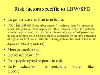 Risk factors specific to LBW/SFD
13
• Larger surface area than term babies
• Poor insulation (lower subcutaneous fat- Adipose tissue first appears at
around mid-gestation. Total adipose mass then increases through late gestation,
when it comprises a mixture of white and brown adipocytes. BAT possesses a
unique uncoupling protein, UCP1, which is responsible for the rapid generation
of large amounts of heat at birth. Then, during postnatal life most of, but not all,
depots are replaced by white fat)
• More permeable skin
• Decreased brown fat
• Poor physiological response to cold
• Early exhaustion of metabolic stores like
glucose
 