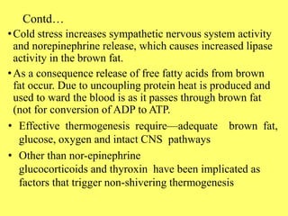 Contd…
•Cold stress increases sympathetic nervous system activity
and norepinephrine release, which causes increased lipase
activity in the brown fat.
•As a consequence release of free fatty acids from brown
fat occur. Due to uncoupling protein heat is produced and
used to ward the blood is as it passes through brown fat
(not for conversion of ADP to ATP.
• Effective thermogenesis require—adequate brown fat,
glucose, oxygen and intact CNS pathways
• Other than nor-epinephrine
glucocorticoids and thyroxin have been implicated as
factors that trigger non-shivering thermogenesis
 