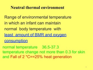 Neutral thermal environment
18
Range of environmental temperature
in which an infant can maintain
normal body temperature with
least amount of BMR and oxygen
consumption
normal temperature 36.5-37.3
temperature change not more than 0.3 for skin
and Fall of 2 *C==25% heat generation
 