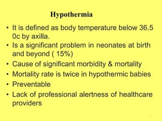 Hypothermia
2
• It is defined as body temperature below 36.5
0c by axilla.
• Is a significant problem in neonates at birth
and beyond ( 15%)
• Cause of significant morbidity & mortality
• Mortality rate is twice in hypothermic babies
• Preventable
• Lack of professional alertness of healthcare
providers
 