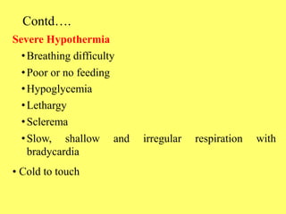 Contd….
Severe Hypothermia
•Breathing difficulty
•Poor or no feeding
•Hypoglycemia
•Lethargy
•Sclerema
•Slow, shallow and irregular respiration with
bradycardia
• Cold to touch
 