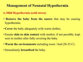 Management of Neonatal Hypothermia
A.Mild Hypothermia (cold stress)
• Remove the baby from the source that may be causing
hypothermia.
• Cover the baby adequately with warm clothes.
• Ensure skin to skin contact with mother, if not possible, kept
next to mother after fully covering the baby.
• Warm the environments including room / bed (28-32 C).
• Immediately breastfeed the baby.
 