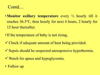 Contd…
•Monitor axillary temperature every ½ hourly till it
reaches 36.5°C, then hourly for next 4 hours, 2 hourly for
12 hour thereafter.
•If the temperature of baby is not rising,
 Check if adequate amount of heat being provided.
 Sepsis should be suspected unresponsive hypothermia.
 Watch for apnea and hypoglycemia.
• Follow up
 