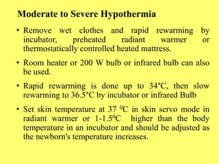 Moderate to Severe Hypothermia
• Remove wet clothes and rapid rewarming by
incubator, preheated radiant warmer or
thermostatically controlled heated mattress.
• Room heater or 200 W bulb or infrared bulb can also
be used.
• Rapid rewarming is done up to 34°C, then slow
rewarming to 36.5°C by incubator or infrared Bulb
• Set skin temperature at 37 0C in skin servo mode in
radiant warmer or 1-1.50C higher than the body
temperature in an incubator and should be adjusted as
the newborn's temperature increases.
 
