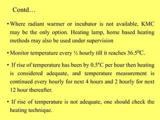 Contd…
• Where radiant warmer or incubator is not available, KMC
may be the only option. Heating lamp, home based heating
methods may also be used under supervision
• Monitor temperature every ½ hourly till it reaches 36.50C.
• If rise of temperature has been by 0.5°C per hour then heating
is considered adequate, and temperature measurement is
continued every hourly for next 4 hours and 2 hourly for next
12 hour thereafter.
• If rise of temperature is not adequate, one should check the
heating technique.
 