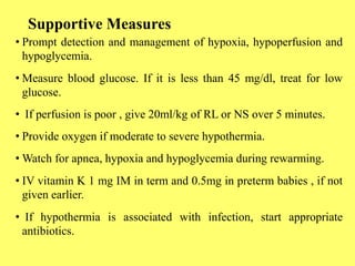 Supportive Measures
• Prompt detection and management of hypoxia, hypoperfusion and
hypoglycemia.
• Measure blood glucose. If it is less than 45 mg/dl, treat for low
glucose.
• If perfusion is poor , give 20ml/kg of RL or NS over 5 minutes.
• Provide oxygen if moderate to severe hypothermia.
• Watch for apnea, hypoxia and hypoglycemia during rewarming.
• IV vitamin K 1 mg IM in term and 0.5mg in preterm babies , if not
given earlier.
• If hypothermia is associated with infection, start appropriate
antibiotics.
 