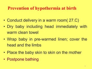 Prevention of hypothermia at birth
36
• Conduct delivery in a warm room( 27.C)
• Dry baby including head immediately with
warm clean towel
• Wrap baby in pre-warmed linen; cover the
head and the limbs
• Place the baby skin to skin on the mother
• Postpone bathing
 