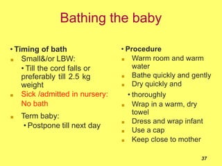 Bathing the baby
• Timing of bath
■ Small&/or LBW:
• Till the cord falls or
preferably till 2.5 kg
weight
■ Sick /admitted in nursery:
No bath
■ Term baby:
• Postpone till next day
• Procedure
■ Warm room and warm
water
■ Bathe quickly and gently
■ Dry quickly and
• thoroughly
■ Wrap in a warm, dry
towel
■ Dress and wrap infant
■ Use a cap
■ Keep close to mother
37
 