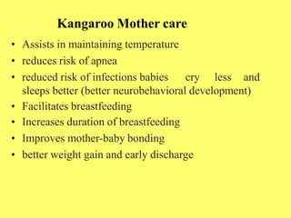 Kangaroo Mother care
• Assists in maintaining temperature
• reduces risk of apnea
• reduced risk of infections babies cry less and
sleeps better (better neurobehavioral development)
• Facilitates breastfeeding
• Increases duration of breastfeeding
• Improves mother-baby bonding
• better weight gain and early discharge
 