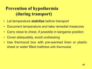 Prevention of hypothermia
(during transport)
45
• Let temperature stabilize before transport
• Document temperature and take remedial measures
• Carry close to chest, if possible in kangaroo position
• Cover adequately, avoid undressing
• Use thermocol box with pre-warmed linen or plastic
sheet or water filled mattress with thermostat
 