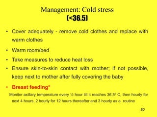 Management: Cold stress
(<36.5)
50
• Cover adequately - remove cold clothes and replace with
warm clothes
• Warm room/bed
• Take measures to reduce heat loss
• Ensure skin-to-skin contact with mother; if not possible,
keep next to mother after fully covering the baby
• Breast feeding*
Monitor axillary temperature every ½ hour till it reaches 36.50 C, then hourly for
next 4 hours, 2 hourly for 12 hours thereafter and 3 hourly as a routine
 
