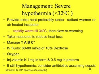 32
Management: Severe
hypothermia (<320C )
• Provide extra heat preferably under radiant warmer or
air heated incubator
- rapidly warm till 340C, then slow re-warming
• Take measures to reduce heat loss
• Manage T A B C*
• IV fluids: 60-80 ml/kg of 10% Dextrose
• Oxygen
• Inj.vitamin K 1mg in term & 0.5 mg in preterm
• If still hypothermic, consider antibiotics assuming sepsis
Monitor HR, BP, Glucose (if available)
 