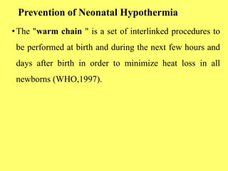 Prevention of Neonatal Hypothermia
•The "warm chain " is a set of interlinked procedures to
be performed at birth and during the next few hours and
days after birth in order to minimize heat loss in all
newborns (WHO,1997).
 