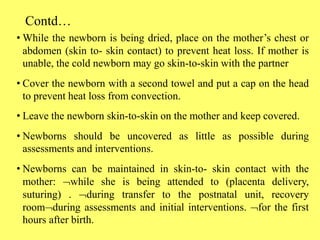 Contd…
• While the newborn is being dried, place on the mother’s chest or
abdomen (skin to- skin contact) to prevent heat loss. If mother is
unable, the cold newborn may go skin-to-skin with the partner
• Cover the newborn with a second towel and put a cap on the head
to prevent heat loss from convection.
• Leave the newborn skin-to-skin on the mother and keep covered.
• Newborns should be uncovered as little as possible during
assessments and interventions.
• Newborns can be maintained in skin-to- skin contact with the
mother: while she is being attended to (placenta delivery,
suturing) . during transfer to the postnatal unit, recovery
roomduring assessments and initial interventions. for the first
hours after birth.
 