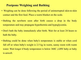 Postpone Weighing and Bathing
• Weighing can be done following the period of uninterrupted skin-to-skin
contact and the first feed. Place a warm blanket on the scale.
• Bathing the newborn soon after birth causes a drop in the body
temperature and may propagate hypothermia and hypoglycemia.
• Don't bath the baby immediately after birth. Wait for at least 24 hours to
bath the baby.
• Bathing could be done when baby's temperature is stable or when cord
fall off or when baby's weight is 2.5 kg in warm, sunny room with warm
water. Wait longer if body temperature is below 360C ,LBW baby or baby
is unwell.
 