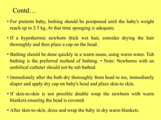 Contd…
• For preterm baby, bathing should be postponed until the baby's weight
reach up to 2.5 kg. At that time sponging is adequate.
• If a hypothermic newborn thick wet hair, consider drying the hair
thoroughly and then place a cap on the head.
• Bathing should be done quickly in a warm room, using warm water. Tub
bathing is the preferred method of bathing. • Note: Newborns with an
umbilical catheter should not be tub bathed.
• Immediately after the bath dry thoroughly from head to toe, immediately
diaper and apply dry cap on baby's head and place skin-to skin.
• If skin-to-skin is not possible double wrap the newborn with warm
blankets ensuring the head is covered.
• After skin-to-skin, dress and wrap the baby in dry warm blankets.
 
