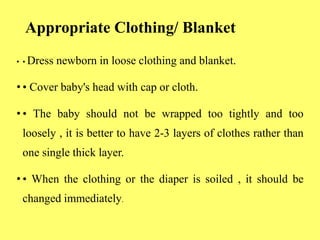 Appropriate Clothing/ Blanket
• • Dress newborn in loose clothing and blanket.
• • Cover baby's head with cap or cloth.
• • The baby should not be wrapped too tightly and too
loosely , it is better to have 2-3 layers of clothes rather than
one single thick layer.
• • When the clothing or the diaper is soiled , it should be
changed immediately.
 