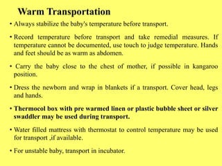 Warm Transportation
• Always stabilize the baby's temperature before transport.
• Record temperature before transport and take remedial measures. If
temperature cannot be documented, use touch to judge temperature. Hands
and feet should be as warm as abdomen.
• Carry the baby close to the chest of mother, if possible in kangaroo
position.
• Dress the newborn and wrap in blankets if a transport. Cover head, legs
and hands.
• Thermocol box with pre warmed linen or plastic bubble sheet or silver
swaddler may be used during transport.
• Water filled mattress with thermostat to control temperature may be used
for transport ,if available.
• For unstable baby, transport in incubator.
 