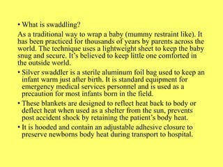• What is swaddling?
As a traditional way to wrap a baby (mummy restraint like). It
has been practiced for thousands of years by parents across the
world. The technique uses a lightweight sheet to keep the baby
snug and secure. It’s believed to keep little one comforted in
the outside world.
• Silver swaddler is a sterile aluminum foil bag used to keep an
infant warm just after birth. It is standard equipment for
emergency medical services personnel and is used as a
precaution for most infants born in the field.
• These blankets are designed to reflect heat back to body or
deflect heat when used as a shelter from the sun, prevents
post accident shock by retaining the patient’s body heat.
• It is hooded and contain an adjustable adhesive closure to
preserve newborns body heat during transport to hospital.
 