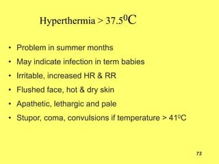 Hyperthermia > 37.50C
73
• Problem in summer months
• May indicate infection in term babies
• Irritable, increased HR & RR
• Flushed face, hot & dry skin
• Apathetic, lethargic and pale
• Stupor, coma, convulsions if temperature > 410C
 