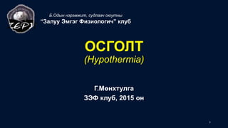 ОСГОЛТ
(Hypothermia)
Г.Мөнхтулга
ЗЭФ клуб, 2015 он
Б.Одын нэрэмжит, судлаач оюутны
“Залуу Эмгэг Физиологич” клуб
1
 