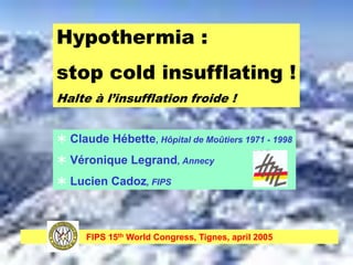 Hypothermia :
stop cold insufflating !
Halte à l’insufflation froide !


 Claude Hébette, Hôpital de Moûtiers 1971 - 1998
 Véronique Legrand, Annecy
 Lucien Cadoz, FIPS



      FIPS 15th World Congress, Tignes, april 2005
 