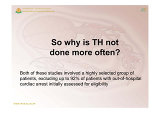 So why is TH not
               done more often?

Both of these studies involved a highly selected group of
patients, excluding up to 92% of patients with out-of-hospital
cardiac arrest initially assessed for eligibility
 