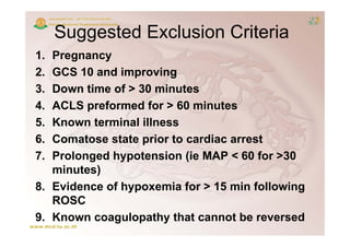Suggested Exclusion Criteria
       gg
1. Pregnancy
2. GCS 10 and improving
3. Down time of > 30 minutes
4. ACLS preformed for > 60 minutes
5.
5  Known terminal illness
6. Comatose state prior to cardiac arrest
7.
7  Prolonged hypotension (ie MAP < 60 f >30
   P l      dh    t    i   (i           for 30
   minutes)
8. Evidence of hypoxemia for > 15 min following
   ROSC
9. Known coagulopathy that cannot be reversed
 