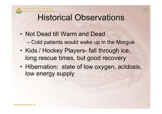 Historical Observations
• Not Dead till Warm and Dead
  – Cold patients would wake up in the Morgue
         p                    p           g
• Kids / Hockey Players- fall through ice,
  long rescue times but good recovery
              times,
• Hibernation: state of low oxygen, acidosis,
                               yg
  low energy supply
 