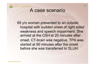 A case scenario

69 y/o woman presented to an outside
  hospital with sudden onset of right sided
  h    it l ith dd           t f i ht id d
  weakness and speech impairment. She
  arrived at the OSH at 20 minutes after
  onset. CT brain was negative. TPA was
          CT-brain
  started at 90 minutes after the onset
  before she was transferred to SLUH
                                 SLUH.
 