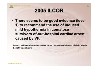 2005 ILCOR
• There seems to be good evidence (level
  1) to recommend the use of induced
   )
  mild hypothermia in comatose
  survivors of out hospital cardiac arrest
            of-out-hospital
  caused by VF.
Level 1 evidence indicates one or more randomized clinical trials in which
benefit was shown
 