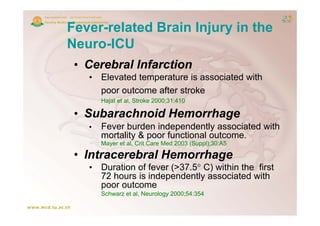 Fever-related Brain Injury in the
Neuro-ICU
 • C b l I f ti
   Cerebral Infarction
   • Elevated temperature is associated with
     poor outcome after stroke
            t      ft    t k
       Hajat et al, Stroke 2000;31:410

 • Subarachnoid Hemorrhage
   •   Fever burden independently associated with
       mortality & poor functional outcome.
               y p
       Mayer et al, Crit Care Med 2003 (Suppl);30:A5

 • Intracerebral Hemorrhage
   • D ti of f
     Duration f fever (>37.5° C) within th fi t
                      ( 37 5°     ithi the first
     72 hours is independently associated with
     poor outcome
       Schwarz et al, Neurology 2000;54:354
 
