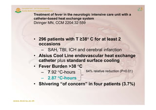 Treatment of fever in the neurologic intensive care unit with a
catheter-based heat exchange system
  th t b      dh t       h        t
Diringer MN, CCM 2204;32:559



• 296 patients with T ≥38° C for at least 2
  occasions
        i
   – SAH, TBI, ICH and cerebral infarction
• Alsius Cool Line endovascular heat exchange
  catheter plus standard surface cooling
• Fever Burden >38 °C
                  38 C
   – 7.92 °C-hours       64% relative reduction (P<0.01)

   – 2.87 °C-hours
• Shivering “of concern” in four patients (3.7%)
 