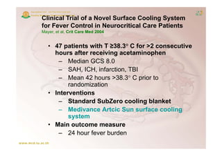 Clinical Trial of a Novel Surface Cooling System
for Fever Control in Neurocritical Care Patients
Mayer, et al, Crit Care Med 2004


   • 47 patients with T ≥38.3° C for >2 consecutive
     hours after receiving acetaminophen
      – Median GCS 8 0 8.0
      – SAH, ICH, infarction, TBI
      – Mean 42 hours >38 3° C prior to
                         >38.3
          randomization
   • Interventions
      – Standard SubZero cooling blanket
      – Medivance Artcic Sun surface cooling
          system
   • Main outcome measure
      – 24 h hour f
                  fever b d
                        burden
 