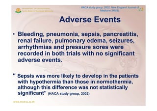 HACA study group, 2002. New England Journal of
                                           Medicine 346(8).



                    Adverse E
                    Ad      Events
                                t
• Bleeding, pneumonia, sepsis, pancreatitis,
  renal failure, pulmonary edema, seizures,
               ,p         y       ,         ,
  arrhythmias and pressure sores were
                                    g
  recorded in both trials with no significant
  adverse events.

“ Sepsis was more likely to develop in the patients
  with h pothermia than those in normothermia
    ith hypothermia                    normothermia,
  although this difference was not statistically
  significant
  significant” (HACA study group 2002)
                           group,
 