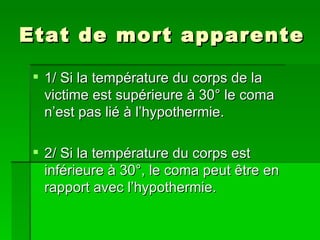 Etat de mort apparente 1/ Si la température du corps de la victime est supérieure à 30° le coma n’est pas lié à l’hypothermie. 2/ Si la température du corps est inférieure à 30°, le coma peut être en rapport avec l’hypothermie.  