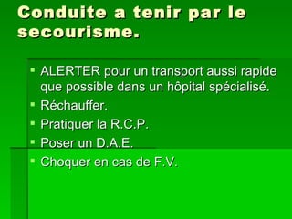 Conduite a tenir par le secourisme. ALERTER pour un transport aussi rapide que possible dans un hôpital spécialisé. Réchauffer. Pratiquer la R.C.P. Poser un D.A.E. Choquer en cas de F.V. 