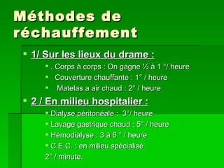 Méthodes de réchauffement 1/ Sur les lieux du drame : . Corps à corps : On gagne ½ à 1 °/ heure Couverture chauffante : 1° / heure Matelas a air chaud : 2° / heure 2 / En milieu hospitalier : Dialyse péritonéale :  3°/ heure Lavage gastrique chaud : 5° / heure Hémodialyse : 3 à 6 ° / heure C.E.C. : en milieu spécialisé  2° / minute.  