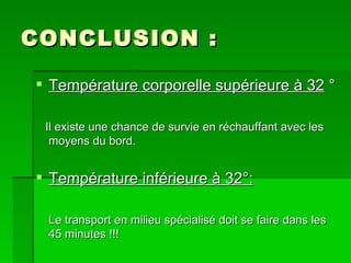 CONCLUSION : Température corporelle supérieure à 32  ° Il existe une chance de survie en réchauffant avec les moyens du bord. Température inférieure à 32°: Le transport en milieu spécialisé doit se faire dans les 45 minutes !!! 
