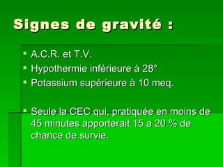 Signes de gravité : A.C.R. et T.V. Hypothermie inférieure à 28° Potassium supérieure à 10 meq. Seule la CEC qui, pratiquée en moins de 45 minutes apporterait 15 a 20 % de chance de survie. 