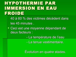 HYPOTHERMIE PAR IMMERSION EN EAU FROIDE 40 à 60 % des victimes décèdent dans les 45 minutes . Ceci est une moyenne dépendant de deux facteurs :  - La température de l’eau - La tenue vestimentaire. Évolution en quatre stades. 