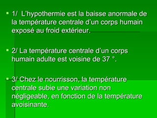 DEFINITION : 1/  L’hypothermie est la baisse anormale de la température centrale d’un corps humain exposé au froid extérieur.  2/ La température centrale d’un corps humain adulte est voisine de 37 °. 3/ Chez le nourrisson, la température centrale subie une variation non négligeable, en fonction de la température avoisinante. 