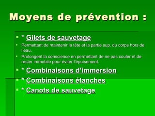 Moyens de prévention : *  Gilets de sauvetage   Permettant de maintenir la tête et la partie sup. du corps hors de l’eau. Prolongent la conscience en permettant de ne pas couler et de rester immobile pour éviter l’épuisement. *  Combinaisons d’immersion *  Combinaisons étanches *  Canots de sauvetage 